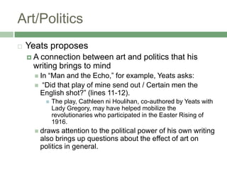 Art/PoliticsYeats proposesA connection between art and politics that his writing brings to mindIn “Man and the Echo,” for example, Yeats asks: “Did that play of mine send out / Certain men the English shot?” (lines 11-12). The play, Cathleen niHoulihan, co-authored by Yeats with Lady Gregory, may have helped mobilize the revolutionaries who participated in the Easter Rising of 1916. draws attention to the political power of his own writing  also brings up questions about the effect of art on politics in general.
