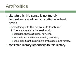 Art/PoliticsLiterature in this sense is not merely decorative or confined to rarefied academic circles, something with the potential to touch and influence events in the real world. helped to shape attitudes, however, also tells us much about existing attitudes, offers significant insights into Irish culture and history. conflicted literary responses to this history