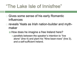 “The Lake Isle of Innisfree”Gives some sense of his early Romantic influencesreveals Yeats as Irish nation-builder and myth-makerHow does he imagine a free Ireland here?parallels between the speaker’s intention to “live alone” (line 4) and plant his “Nine bean-rows” (line 3), and a self-sufficient Ireland.