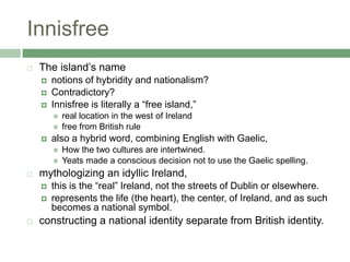 InnisfreeThe island’s name notions of hybridity and nationalism?Contradictory?Innisfree is literally a “free island,” real location in the west of Irelandfree from British rulealso a hybrid word, combining English with Gaelic, How the two cultures are intertwined. Yeats made a conscious decision not to use the Gaelic spelling. mythologizing an idyllic Ireland, this is the “real” Ireland, not the streets of Dublin or elsewhere. represents the life (the heart), the center, of Ireland, and as such becomes a national symbol.constructing a national identity separate from British identity.