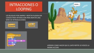 INTRACCIONES O
LOOPING
LOS BLOQUES POR SIMPRE Y REPETIR PUEDEN SER
USADOS PARA INTERACCION PARA REPETIR UNA
SERIE DE INTRODUCCIONES.
APRENDI COMO HACER QUE EL GATO REPITA 10 VESCES LA
MISMA ACCION.