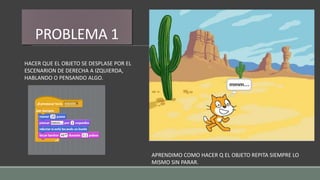 PROBLEMA 1
HACER QUE EL OBJETO SE DESPLASE POR EL
ESCENARION DE DERECHA A IZQUIERDA,
HABLANDO O PENSANDO ALGO.
APRENDIMO COMO HACER Q EL OBJETO REPITA SIEMPRE LO
MISMO SIN PARAR.