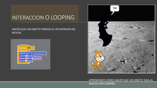 INTERACCION O LOOPING
HACER QUE UN OBJETO PERSIGA EL APUNTADOR DEL
MOUSE.
APRENDIMOS COMO HACER QUE UN OBJETO SIGA AL
MOUSE POR SIEMPRE.