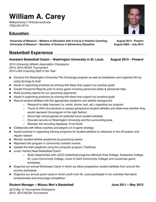 William A. Carey
WilliamCarey11@email.wustl.edu
(703)-201-8714
Education
University of Missouri – Masters in Education with a Focus in Positive Coaching August 2013 - Present
University of Missouri – Bachelor of Science in Elementary Education August 2009 – July 2013
Basketball Experience
Assistant Basketball Coach – Washington University in St. Louis August 2013 – Present
2014 University Athletic Association Champions
2014, 2015 NCAA Tournament
2014 UAA Coaching Staff of the Year
n Conduct the Washington University Film Exchange program as well as breakdown and organize film by
using Synergy & Hudl
n Assist in organizing practices by sharing drill ideas that support our practice goals
n Create Personnel Reports prior to every game involving personnel slides & personnel clips
n Build scouting reports for our upcoming opponents
n Assist in organizing practices by sharing drill ideas that support our practice goals
n Recruit student-athletes with the appropriate academic and athletic background:
o Respond to daily inquiries (i.e. email, phone, text, etc.) regarding our program
o Travel to AAU tournaments to assess perspective student-athletes and determine whether they
would represent the program in the right fashion
o Scout high school games for potential future student-athletes
o Educate recruits on Washington University and the surrounding area
o Maintain the recruiting database, Front Rush
n Collaborate with fellow coaches and players on in-game strategy
n Assist coaches in organizing training programs for student-athletes to reference in the off-season and
regular season
n Monitor student-athlete academics by proctoring exams
n Represent the program in community outreach events
n Update the team playbook using the computer program, FastDraw
n Junior Varsity Head Basketball Coach
o Build relationships with JUCO basketball programs (Mineral Area College, Kaskaskia College,
St. Louis Community College, Lewis & Clark Community College) and coordinate game
schedules
n Organize our annual Showcase Camp in which we allow prospective student-athletes from around the
country participate
n Organize our annual youth camp in which youth from St. Louis participate in fun activities that teach
fundamentals and encourage competition.
Student Manager – Mizzou Men’s Basketball June 2011 – May 2013
2012 Big 12 Tournament Champions
2012, 2013 NCAA Tournament
 