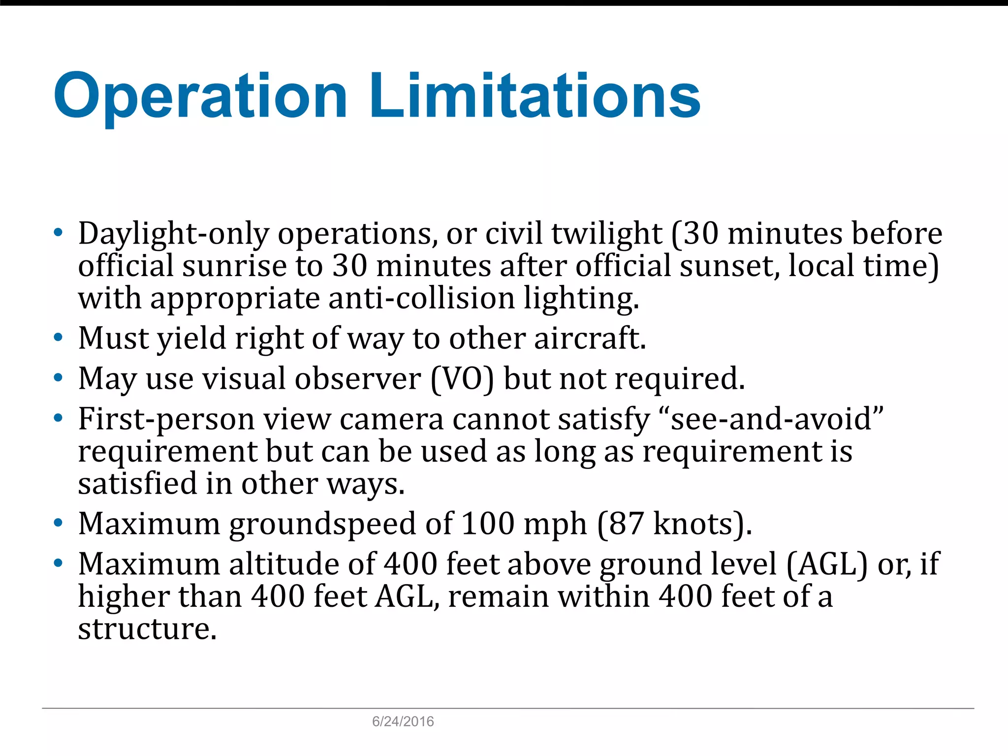 Operation Limitations
• Daylight-only operations, or civil twilight (30 minutes before
official sunrise to 30 minutes after official sunset, local time)
with appropriate anti-collision lighting.
• Must yield right of way to other aircraft.
• May use visual observer (VO) but not required.
• First-person view camera cannot satisfy “see-and-avoid”
requirement but can be used as long as requirement is
satisfied in other ways.
• Maximum groundspeed of 100 mph (87 knots).
• Maximum altitude of 400 feet above ground level (AGL) or, if
higher than 400 feet AGL, remain within 400 feet of a
structure.
6/24/2016
 