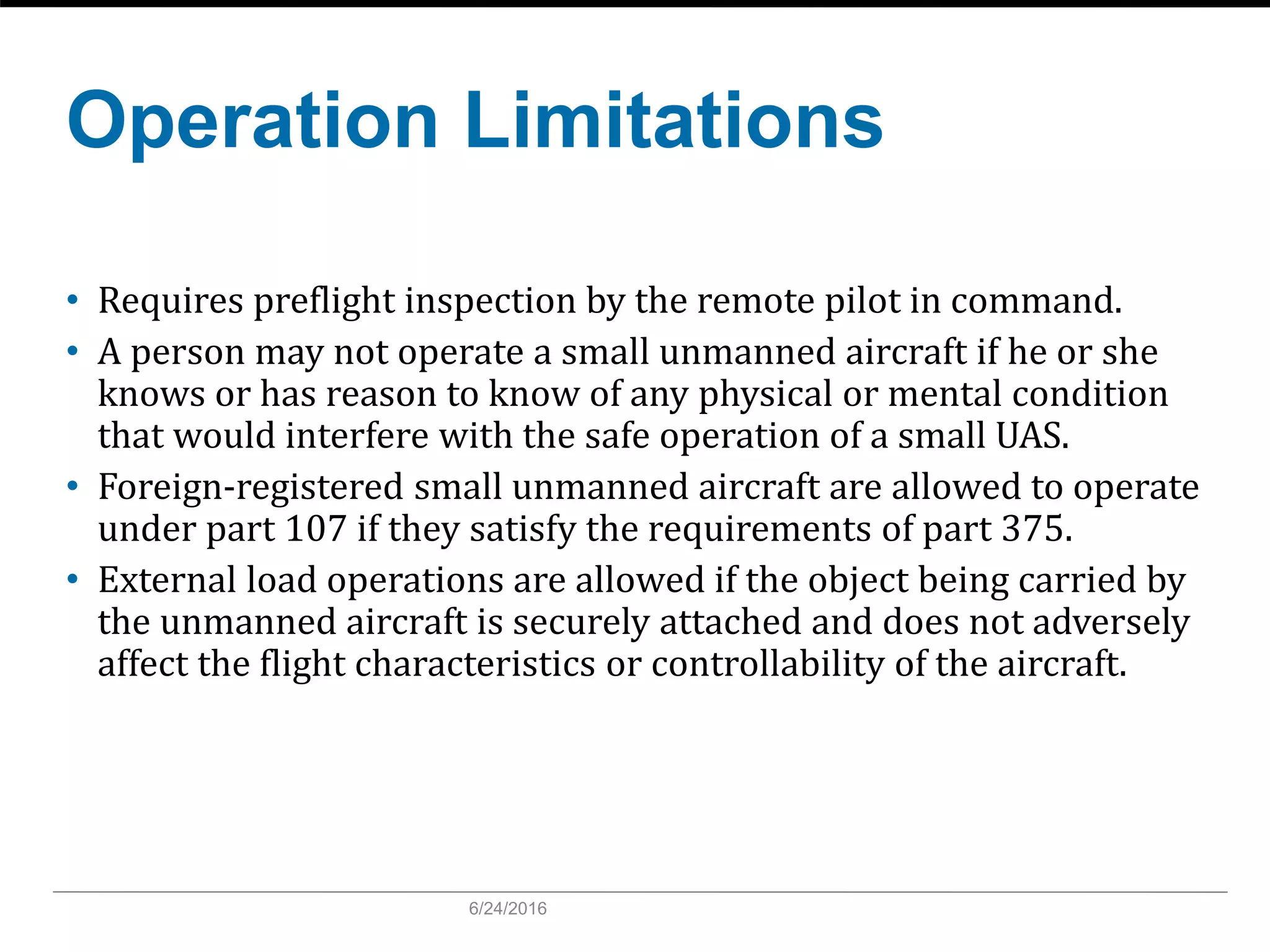 Operation Limitations
• Requires preflight inspection by the remote pilot in command.
• A person may not operate a small unmanned aircraft if he or she
knows or has reason to know of any physical or mental condition
that would interfere with the safe operation of a small UAS.
• Foreign-registered small unmanned aircraft are allowed to operate
under part 107 if they satisfy the requirements of part 375.
• External load operations are allowed if the object being carried by
the unmanned aircraft is securely attached and does not adversely
affect the flight characteristics or controllability of the aircraft.
6/24/2016
 