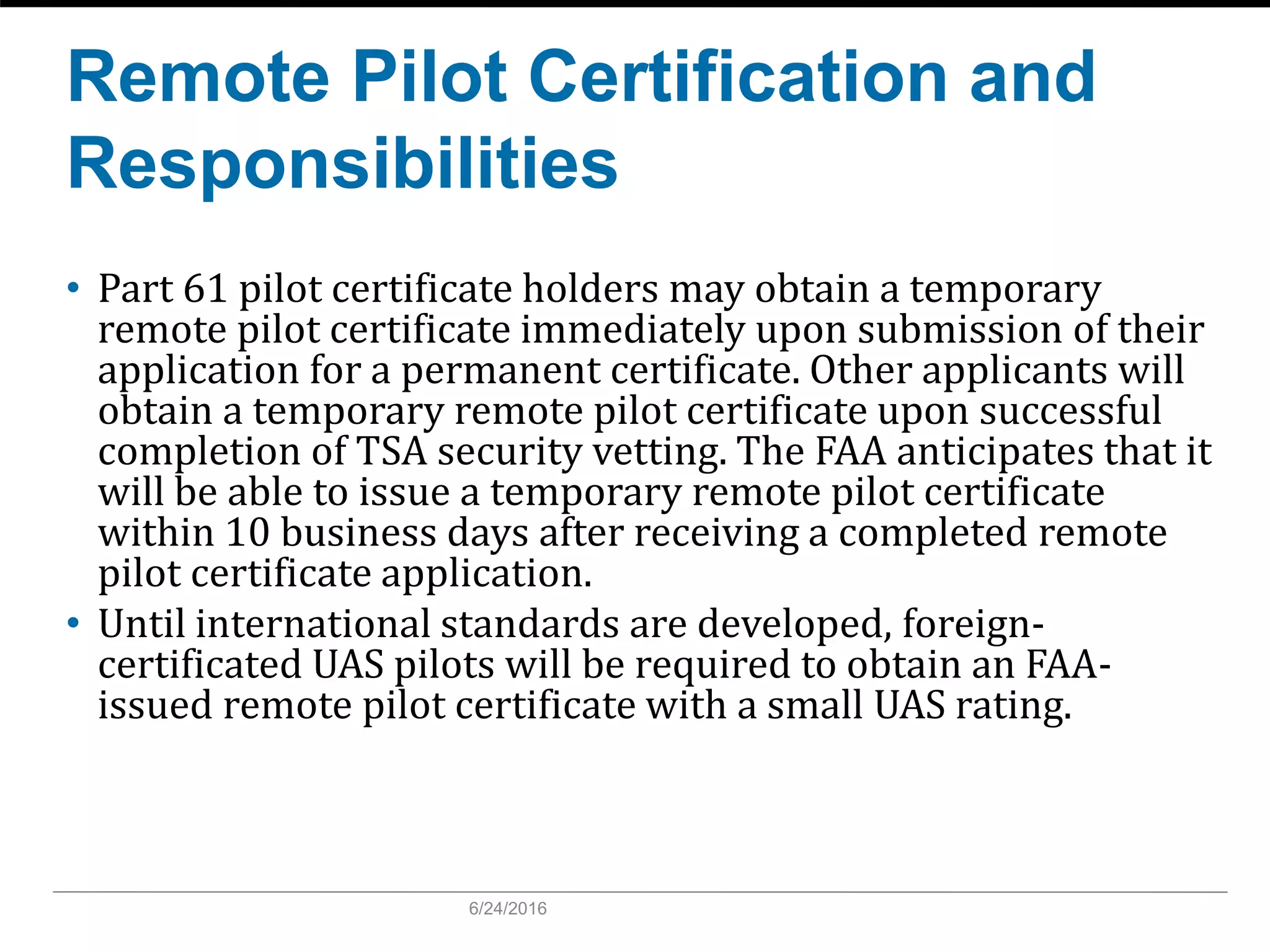 Remote Pilot Certification and
Responsibilities
• Part 61 pilot certificate holders may obtain a temporary
remote pilot certificate immediately upon submission of their
application for a permanent certificate. Other applicants will
obtain a temporary remote pilot certificate upon successful
completion of TSA security vetting. The FAA anticipates that it
will be able to issue a temporary remote pilot certificate
within 10 business days after receiving a completed remote
pilot certificate application.
• Until international standards are developed, foreign-
certificated UAS pilots will be required to obtain an FAA-
issued remote pilot certificate with a small UAS rating.
6/24/2016
 