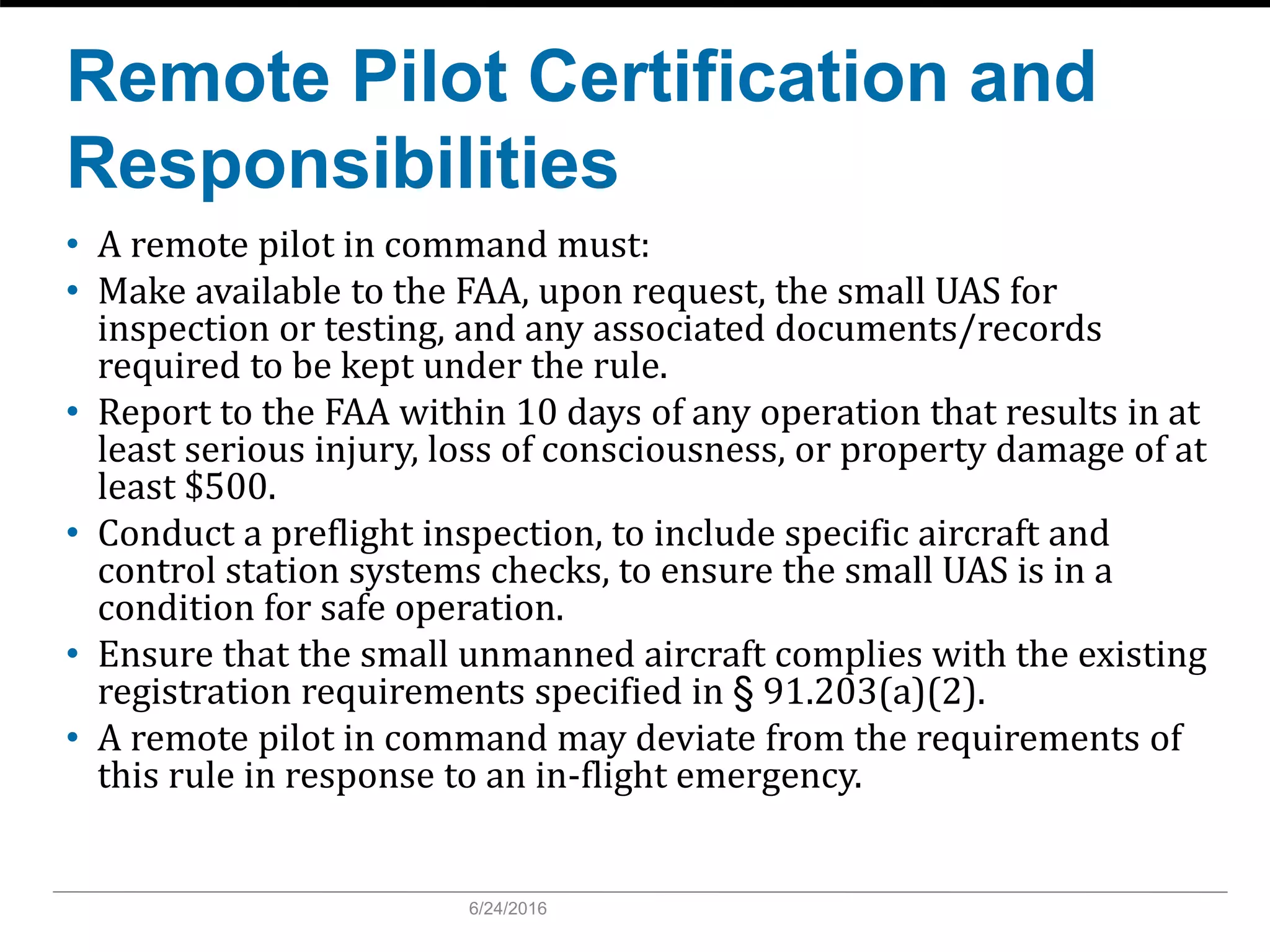 Remote Pilot Certification and
Responsibilities
• A remote pilot in command must:
• Make available to the FAA, upon request, the small UAS for
inspection or testing, and any associated documents/records
required to be kept under the rule.
• Report to the FAA within 10 days of any operation that results in at
least serious injury, loss of consciousness, or property damage of at
least $500.
• Conduct a preflight inspection, to include specific aircraft and
control station systems checks, to ensure the small UAS is in a
condition for safe operation.
• Ensure that the small unmanned aircraft complies with the existing
registration requirements specified in § 91.203(a)(2).
• A remote pilot in command may deviate from the requirements of
this rule in response to an in-flight emergency.
6/24/2016
 