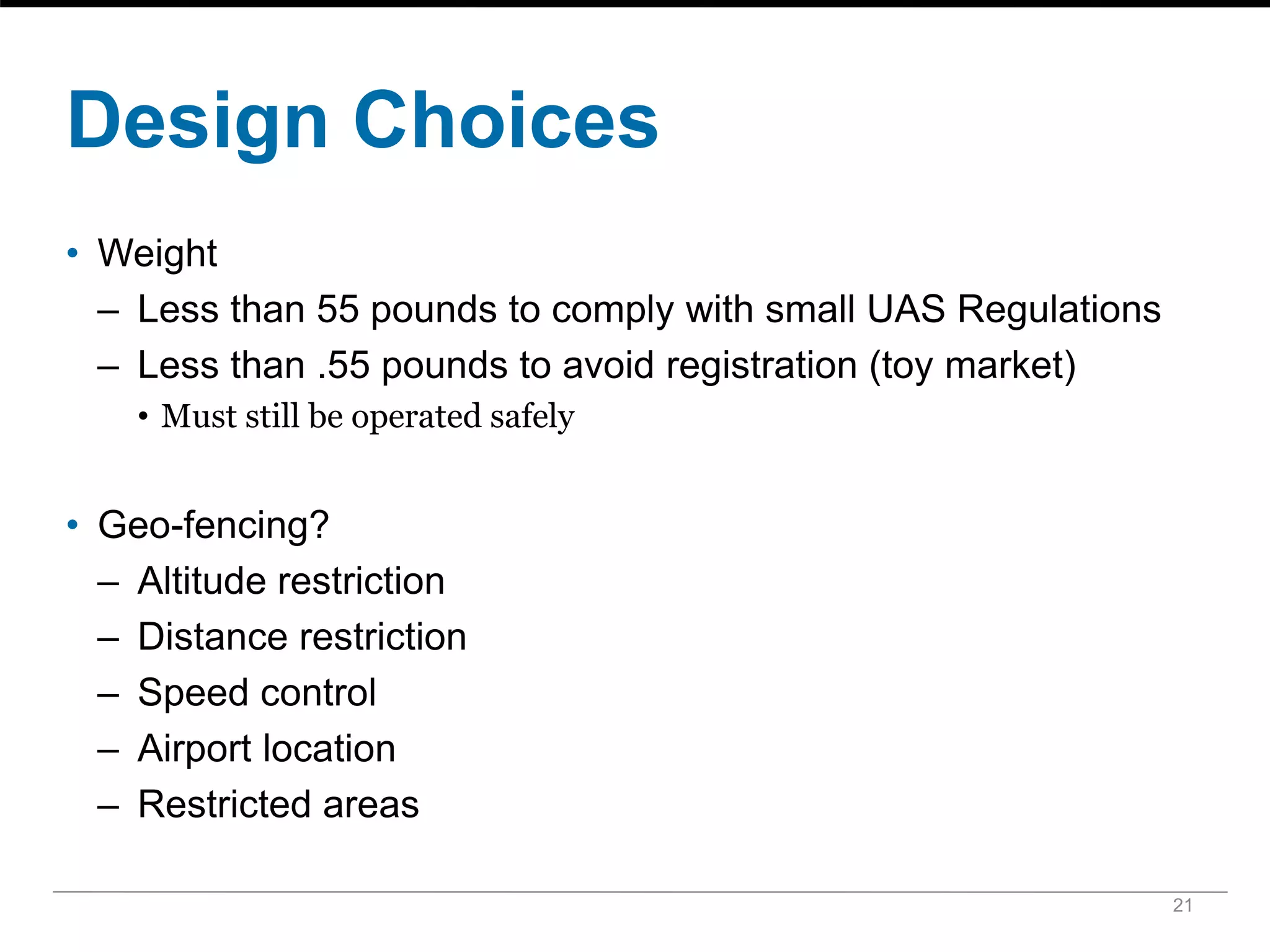 Design Choices
• Weight
– Less than 55 pounds to comply with small UAS Regulations
– Less than .55 pounds to avoid registration (toy market)
• Must still be operated safely
• Geo-fencing?
– Altitude restriction
– Distance restriction
– Speed control
– Airport location
– Restricted areas
21
 