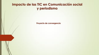 Impacto de las TIC en Comunicación social
y periodismo
Proyecto de convergencia
 