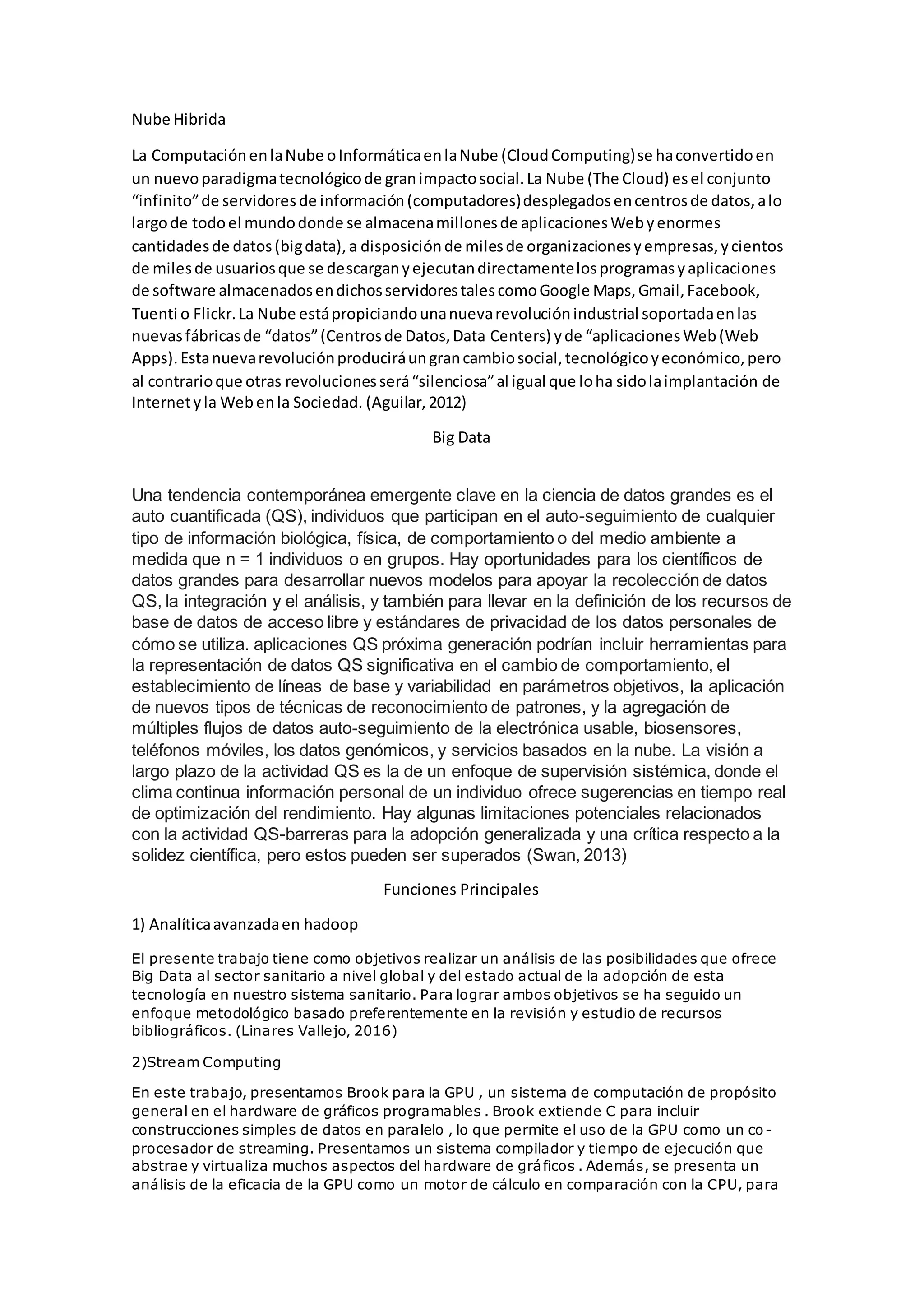 Nube Hibrida
La ComputaciónenlaNube oInformáticaenlaNube (CloudComputing)se haconvertidoen
un nuevoparadigmatecnológicode granimpactosocial.La Nube (The Cloud) esel conjunto
“infinito”de servidoresde información(computadores)desplegadosencentrosde datos,alo
largode todoel mundodonde se almacenamillonesde aplicacionesWebyenormes
cantidadesde datos(bigdata),a disposiciónde milesde organizacionesyempresas,ycientos
de milesde usuariosque se descarganyejecutandirectamentelosprogramasyaplicaciones
de software almacenadosendichosservidorestalescomoGoogle Maps,Gmail,Facebook,
Tuenti o Flickr.La Nube estápropiciandounanuevarevoluciónindustrial soportadaenlas
nuevasfábricasde “datos”(Centrosde Datos,Data Centers) yde “aplicacionesWeb(Web
Apps).Estanuevarevoluciónproduciráungrancambiosocial,tecnológicoyeconómico,pero
al contrarioque otras revolucionesserá“silenciosa”al igual que loha sidolaimplantación de
Internetyla Webenla Sociedad. (Aguilar,2012)
Big Data
Una tendencia contemporánea emergente clave en la ciencia de datos grandes es el
auto cuantificada (QS), individuos que participan en el auto-seguimiento de cualquier
tipo de información biológica, física, de comportamiento o del medio ambiente a
medida que n = 1 individuos o en grupos. Hay oportunidades para los científicos de
datos grandes para desarrollar nuevos modelos para apoyar la recolección de datos
QS, la integración y el análisis, y también para llevar en la definición de los recursos de
base de datos de acceso libre y estándares de privacidad de los datos personales de
cómo se utiliza. aplicaciones QS próxima generación podrían incluir herramientas para
la representación de datos QS significativa en el cambio de comportamiento, el
establecimiento de líneas de base y variabilidad en parámetros objetivos, la aplicación
de nuevos tipos de técnicas de reconocimiento de patrones, y la agregación de
múltiples flujos de datos auto-seguimiento de la electrónica usable, biosensores,
teléfonos móviles, los datos genómicos, y servicios basados en la nube. La visión a
largo plazo de la actividad QS es la de un enfoque de supervisión sistémica, donde el
clima continua información personal de un individuo ofrece sugerencias en tiempo real
de optimización del rendimiento. Hay algunas limitaciones potenciales relacionados
con la actividad QS-barreras para la adopción generalizada y una crítica respecto a la
solidez científica, pero estos pueden ser superados (Swan, 2013)
Funciones Principales
1) Analíticaavanzadaen hadoop
El presente trabajo tiene como objetivos realizar un análisis de las posibilidades que ofrece
Big Data al sector sanitario a nivel global y del estado actual de la adopción de esta
tecnología en nuestro sistema sanitario. Para lograr ambos objetivos se ha seguido un
enfoque metodológico basado preferentemente en la revisión y estudio de recursos
bibliográficos. (Linares Vallejo, 2016)
2)Stream Computing
En este trabajo, presentamos Brook para la GPU , un sistema de computación de propósito
general en el hardware de gráficos programables . Brook extiende C para incluir
construcciones simples de datos en paralelo , lo que permite el uso de la GPU como un co -
procesador de streaming. Presentamos un sistema compilador y tiempo de ejecución que
abstrae y virtualiza muchos aspectos del hardware de gráficos . Además, se presenta un
análisis de la eficacia de la GPU como un motor de cálculo en comparación con la CPU, para
 
