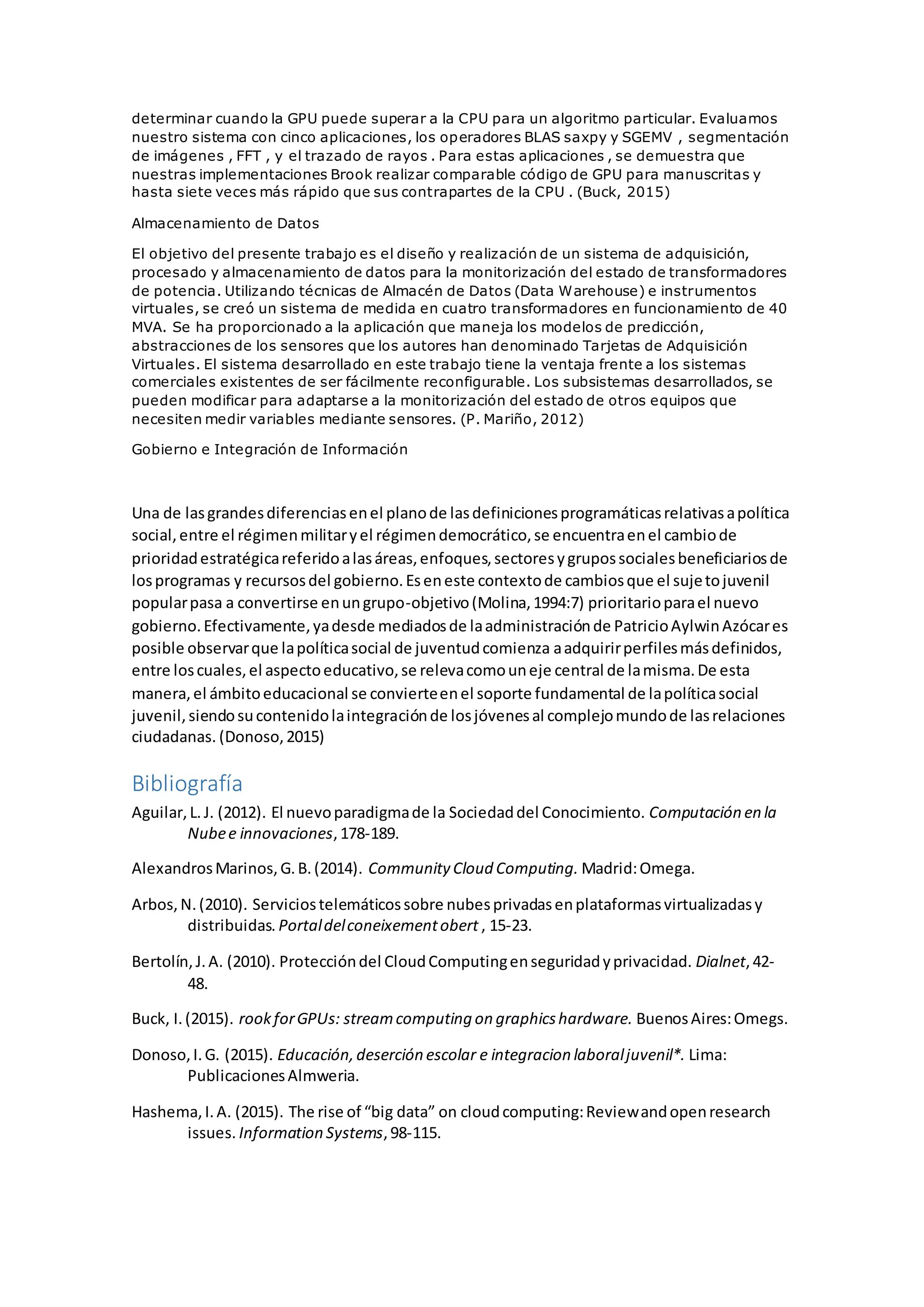 determinar cuando la GPU puede superar a la CPU para un algoritmo particular. Evaluamos
nuestro sistema con cinco aplicaciones, los operadores BLAS saxpy y SGEMV , segmentación
de imágenes , FFT , y el trazado de rayos . Para estas aplicaciones , se demuestra que
nuestras implementaciones Brook realizar comparable código de GPU para manuscritas y
hasta siete veces más rápido que sus contrapartes de la CPU . (Buck, 2015)
Almacenamiento de Datos
El objetivo del presente trabajo es el diseño y realización de un sistema de adquisición,
procesado y almacenamiento de datos para la monitorización del estado de transformadores
de potencia. Utilizando técnicas de Almacén de Datos (Data Warehouse) e instrumentos
virtuales, se creó un sistema de medida en cuatro transformadores en funcionamiento de 40
MVA. Se ha proporcionado a la aplicación que maneja los modelos de predicción,
abstracciones de los sensores que los autores han denominado Tarjetas de Adquisición
Virtuales. El sistema desarrollado en este trabajo tiene la ventaja frente a los sistemas
comerciales existentes de ser fácilmente reconfigurable. Los subsistemas desarrollados, se
pueden modificar para adaptarse a la monitorización del estado de otros equipos que
necesiten medir variables mediante sensores. (P. Mariño, 2012)
Gobierno e Integración de Información
Una de lasgrandesdiferenciasenel planode lasdefinicionesprogramáticasrelativasapolítica
social,entre el régimenmilitaryel régimendemocrático,se encuentraenel cambiode
prioridadestratégicareferidoalasáreas,enfoques,sectoresygrupossocialesbeneficiariosde
losprogramas y recursosdel gobierno.Eseneste contextode cambiosque el sujetojuvenil
popularpasa a convertirse enungrupo-objetivo(Molina,1994:7) prioritarioparael nuevo
gobierno.Efectivamente,yadesde mediadosde laadministraciónde PatricioAylwinAzócares
posible observarque lapolíticasocial de juventudcomienza aadquirirperfilesmásdefinidos,
entre loscuales,el aspectoeducativo,se relevacomouneje central de lamisma.De esta
manera,el ámbitoeducacional se convierteenel soporte fundamental de lapolíticasocial
juvenil,siendosucontenidolaintegraciónde losjóvenesal complejomundode lasrelaciones
ciudadanas. (Donoso,2015)
Bibliografía
Aguilar,L.J. (2012). El nuevoparadigmade la Sociedaddel Conocimiento. Computación en la
Nubee innovaciones,178-189.
AlexandrosMarinos,G.B.(2014). Community Cloud Computing. Madrid:Omega.
Arbos,N.(2010). Serviciostelemáticossobre nubesprivadasenplataformasvirtualizadasy
distribuidas. Portaldelconeixementobert , 15-23.
Bertolín,J.A. (2010). Proteccióndel CloudComputingenseguridadyprivacidad. Dialnet,42-
48.
Buck, I.(2015). rookforGPUs: streamcomputing on graphicshardware. BuenosAires:Omegs.
Donoso,I.G. (2015). Educación,deserción escolar e integracion laboraljuvenil*. Lima:
PublicacionesAlmweria.
Hashema,I.A. (2015). The rise of “big data” on cloudcomputing:Reviewandopenresearch
issues. Information Systems,98-115.
 