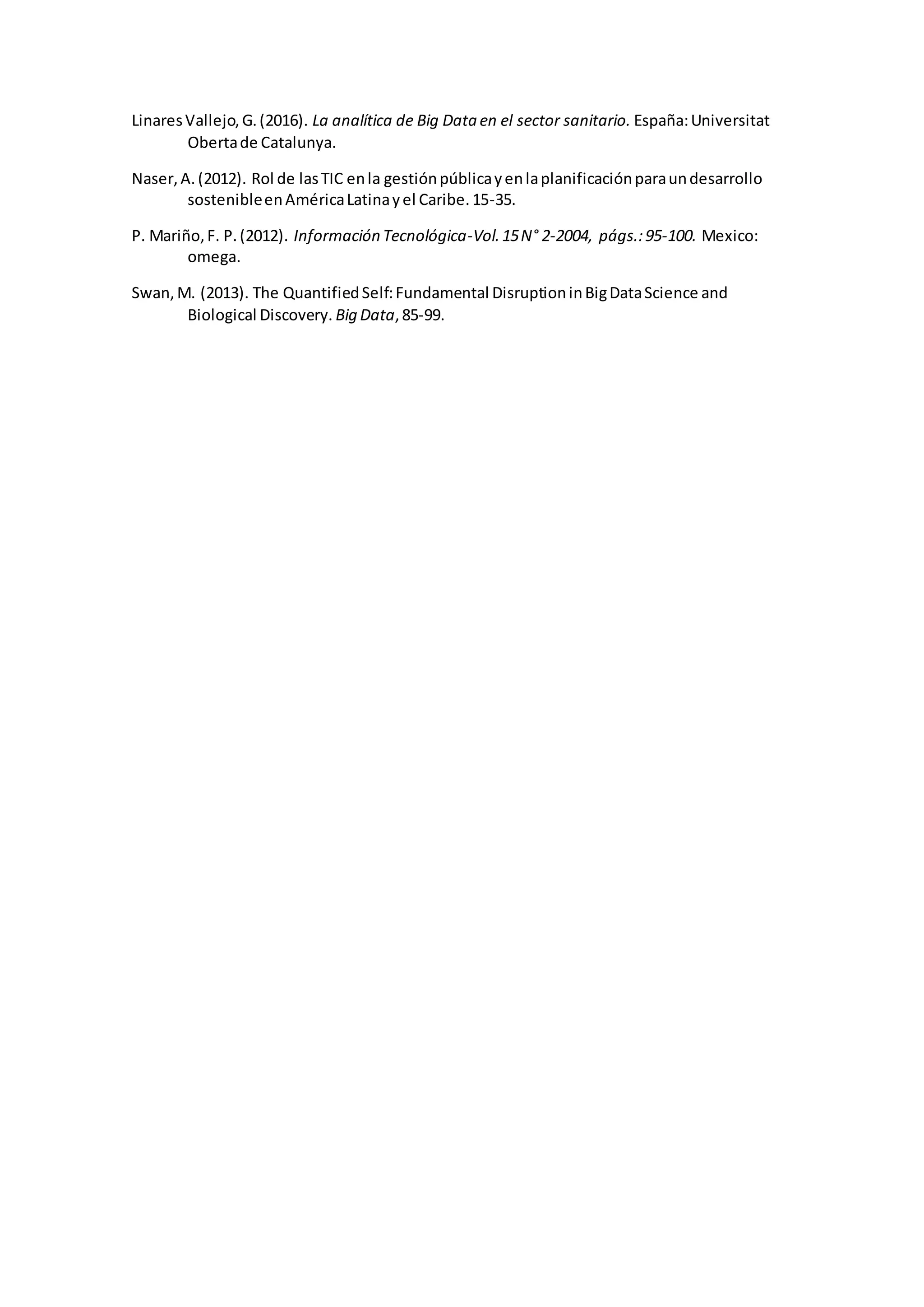 LinaresVallejo,G.(2016). La analítica de Big Data en el sector sanitario. España:Universitat
Obertade Catalunya.
Naser,A.(2012). Rol de lasTIC enla gestiónpúblicayenlaplanificaciónparaundesarrollo
sostenibleenAméricaLatinayel Caribe.15-35.
P. Mariño,F. P.(2012). Información Tecnológica-Vol.15N° 2-2004, págs.:95-100. Mexico:
omega.
Swan,M. (2013). The QuantifiedSelf:Fundamental DisruptioninBigDataScience and
Biological Discovery. Big Data,85-99.
 