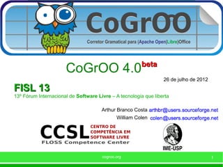 beta
                      CoGrOO 4.0
                                                                 26 de julho de 2012
FISL 13
13º Fórum Internacional de Software Livre – A tecnologia que liberta

                                      Arthur Branco Costa
                                             William Colen




                                      cogroo.org                                       1
 