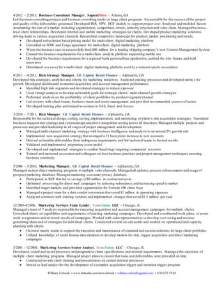 William Colstad -• www.linkedin.com/in/wcolstad • william.colstad@gmail.com • 678-672-7524
marketing strategy inclusive of promotions, pricing and channel management. Delivered monthly scorecard with updated financial
metrics, monthly activity updates and updated pipeline.
 Partnered with 3rd Party to develop unique marketing scores used to drive acquisition for financial institutions
 Collaborated with Marketing, Analytics,and Sales teams to execute go-to-market plan including product specific use-cases,
white papers,customer presentations,blogs and videos focused on driving new product awareness
 Coordinated intensive cross-functionalteams to meet immediate customer/project needs
 Partnered with Sales, Training and Marketing to successfully launch sales enablement and training tools including webinars,
online courses and product specific guides
 Established short & long term tactical marketing/product plans through collaboration with Marketing, Operations,
Technology and Analytics
4/2012 – 2/2013, Business Consultant Manager, SapientNitro – Atlanta, GA
Led business consulting projects and business consulting tracks on large client programs. Accountable for the success ofthe project
and quality of the deliverables generated.Developed ROI, NPV, DCF models to support project cost.Analyzed and modeled factors
determining the size of a market including segmentation, competition, trends, industry structure and value chain. Managed business -
level client relationships. Developed internet and mobile marketing strategies for clients. Developed product marketing solutions
driving leads to various acquisition channels. Researched competitive landscape for product,market positioning and trends.
 Developed subscription based pricing model for multi-client digital marketing platform
 Consulted on SOW and Usage agreement for multi-client digital marketing platform
 Wrote the business case to successfully fund $80 million for a leading shipping company’s new Content Management System
 Created the business requirements for a multi-client analytic platform supporting mobile use
 Developed the business requirements for a regional bank personalloan application, audited the wire frames and held
interviews
 Determined use cases for a multi-client digital marketing platform used by a national sports association
8/2011 – 4/2012, Risk Strategy Manager, GE Capital Retail Finance – Alpharetta, GA
Developed risk strategies, analytics and criteria for marketing initiatives. Analyzed existing processes and developed metrics for
growth. Developed dashboards to monitor acquisition and account management performance.
 Identified high risk segments and developed strategies to reduce exposure
 Used vintage analysis to develop actionable goals for strategic clients’ multi-channel growth strategies
 Performed analysis on the profitability of client portfolios by product/segment/channel
 Led reviews with client teams, business teams and senior management and provided recommended courses of action
 Developed training plan and trained associates in SAS, Excel and Access
3/2010 – 7/2011, Risk Manager, GE Capital Retail Finance – Alpharetta, GA
Responsible for the technical design,coding, testing,implementation and monitoring of client’s risk acquisition strategies. Translated
business requests into strategy and systemdesign and drove integration testing across all functions.Managed multip le projects and
processes and provided leadership in all stages of project management and development.
 Managed multi-channel marketing strategy with business intelligence and analysis to an annual 3% growth rate
 Implemented new acquisition strategy that averaged a 31 basis point increase in new accounts
 Derived actionable deliverables from ambiguous requirements and led technical teams to desired results
 Validated and implemented proprietary score model
 Developed and implemented strategies to combat fraud rings targeting commercial accounts
 Trained and mentored associates and colleagues on best business practices and project management techniques ensuring
business continuity
5/2006 – 3/2010, Marketing Manager, GE Capital Retail Finance – Alpharetta, GA
Managed tactical direct marketing programs in multiple sales channels. Managed all updates,process enhancements and usage of
prospect marketing database.Managed marketing consumer privacy database.
 Participated in RFP that led to savings of$9 million in contractualcosts
 Optimized processing for direct mail campaigns by reducing redundancy and increasing speed to market
 Identified target markets and provided segmentation for Fortune 100 client base
 Managed a project team for a data vendorconversion that saved $3 million in operating expenses
 Analyzed contracts with existing vendors and implemented changes that saved $1.3 million per year
12/2003-4/2006, Marketing Services Team Leader, TransUnion LLC – Chicago, IL
Managed a team of 7 analysts responsible for executing acquisition and account management campaigns for multiple clients.
Consulted clients on capabilities and requirements of existing marketing campaigns. Developed and coordinated work plans, oversaw
work assignments and reviewed results of campaigns. Worked with sales representatives to develop cost saving and revenue
 