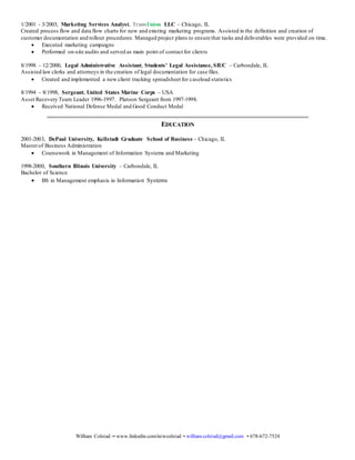 William Colstad -• www.linkedin.com/in/wcolstad • william.colstad@gmail.com • 678-672-7524
generating ideas and/or strategies for individual clients. Conducted several on-site audits and worked on operational and capacity
planning with clients.
 Oversaw matrix teams to support the execution and maintenance of standard and customsolutions for large client portfolios
 Utilized knowledge of credit bureau data elements to develop models for risk, trigger acquisition and direct marketing
campaigns
3/2003 - 12/2003, Marketing Services Senior Analyst, TransUnion LLC – Chicago, IL
Developed, coded and tested processes and programs to client specifications and internal requirements. Managed the execution of
multiple client marketing programs. Managed project plans to ensure that tasks and deliverables were provided on time.
 Conducted on-site client training and presentations on current internal processes
 Served as lead analyst for the development of a complex acquisition trigger and retention trigger program
1/2001 - 3/2003, Marketing Services Analyst, TransUnion LLC – Chicago, IL
Created process flow and data flow charts for new and existing marketing programs. Assisted in the definition and creation of
customer documentation and rollout procedures. Managed project plans to ensure that tasks and deliverables were provided on time.
 Executed marketing campaigns
 Performed on-site audits and served as main point of contact for clients
8/1998 – 12/2000, Legal Administrative Assistant, Students’ Legal Assistance, SIUC – Carbondale, IL
Assisted law clerks and attorneys in the creation of legal documentation for case files.
 Created and implemented a new client tracking spreadsheet for caseload statistics
8/1994 – 8/1998, Sergeant, United States Marine Corps – USA
Asset Recovery Team Leader 1996-1997. Platoon Sergeant from 1997-1998.
 Received National Defense Medal and Good Conduct Medal
EDUCATION
2001-2003, DePaul University, Kellstadt Graduate School of Business – Chicago, IL
Masterof Business Administration
 Coursework in Management of Information Systems and Marketing
1998-2000, Southern Illinois University – Carbondale, IL
Bachelor of Science
 BS in Management emphasis in Information Systems
 