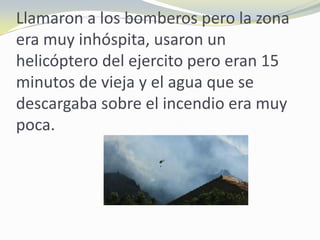 Llamaron a los bomberos pero la zona
era muy inhóspita, usaron un
helicóptero del ejercito pero eran 15
minutos de vieja y el agua que se
descargaba sobre el incendio era muy
poca.
 