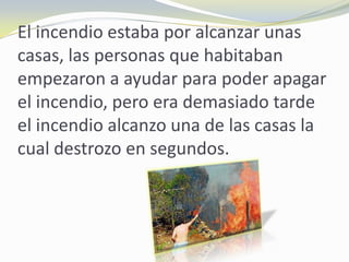 El incendio estaba por alcanzar unas
casas, las personas que habitaban
empezaron a ayudar para poder apagar
el incendio, pero era demasiado tarde
el incendio alcanzo una de las casas la
cual destrozo en segundos.
 