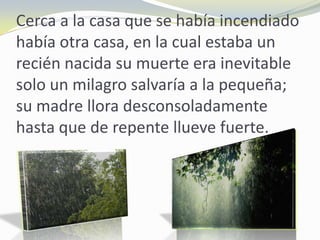 Cerca a la casa que se había incendiado
había otra casa, en la cual estaba un
recién nacida su muerte era inevitable
solo un milagro salvaría a la pequeña;
su madre llora desconsoladamente
hasta que de repente llueve fuerte.
 