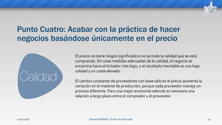 Punto Cuatro: Acabar con la práctica de hacer
negocios basándose únicamente en el precio
Edward DEMING ⁞ El Rincón del Sueko 10
El precio no tiene ningún significado si no se mide la calidad que se está
comprando. Sin unas medidas adecuadas de la calidad, el negocio se
encamina hacia el licitador más bajo, y el resultado inevitable es una baja
calidad y un coste elevado.
El cambio constante de proveedores con base sólo en el precio aumenta la
variación en el material de producción, porque cada proveedor maneja un
proceso diferente. Para una mejor economía además es necesaria una
relación a largo plazo entre el comprador y el proveedor.
12/02/2016
 