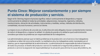 Punto Cinco: Mejorar constantemente y por siempre
el sistema de producción y servicio.
Edward DEMING ⁞ El Rincón del Sueko 11
Según el Dr. Deming mejorar el proceso significa: reducir continuamente el desperdicio y mejorar
continuamente la calidad en todas las actividades: adquisiciones, transporte, ingeniería, métodos,
mantenimiento, ubicación de actividades, instrumentos y medidas, ventas, métodos de distribución,
contabilidad, recursos humanos y servicio al cliente.
La mejora no es un esfuerzo de una sola vez, la alta dirección está obligada a buscar constantemente maneras
de reducir el desperdicio y mejorar la calidad. Un obstáculo grande a la calidad es que la administración
considera que todos los problemas son responsabilidad de los trabajadores.
Los administradores piensan que no habría problemas en la producción o en el servicio si los trabajadores
cumplieran su labor tal como se les enseñó. La realidad es otra; los trabajadores están maniatados por el
sistema, que es responsabilidad de la administración. La administración es responsable de todo el sistema y
de todos los procesos: el diseño del producto o servicio la medida de la magnitud del problema con el
producto o servicio la asignación de responsabilidad por la actuación para eliminar la causa del problema, etc.
12/02/2016
 
