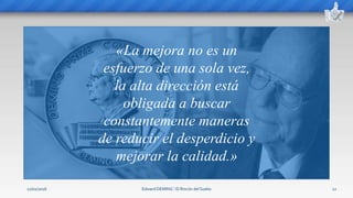 Edward DEMING ⁞ El Rincón del Sueko 12
«La mejora no es un
esfuerzo de una sola vez,
la alta dirección está
obligada a buscar
constantemente maneras
de reducir el desperdicio y
mejorar la calidad.»
12/02/2016
 
