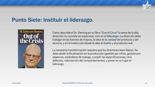 Punto Siete: Instituir el liderazgo.
Edward DEMING ⁞ El Rincón del Sueko 14
Como describe el Dr. Deming en su libro “Out of Crisis” la tarea de la alta
dirección no consiste en supervisar, sino en el liderazgo. La dirección debe
trabajar en las fuentes de mejora, la idea de la calidad del producto y del
servicio, y en la traducción desde la idea al diseño y al producto real.
La necesaria transformación requiere que los directores sean líderes. Se
debe abolir la focalización en la producción (gestión por cifras, gestión por
objetivos, estándares de trabajo, cumplir las especificaciones, cero
defectos, valorización del comportamiento), y poner en su lugar el
liderazgo.
12/02/2016
 
