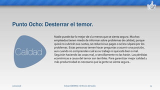 Punto Ocho: Desterrar el temor.
Edward DEMING ⁞ El Rincón del Sueko 15
Nadie puede dar lo mejor de sí a menos que se sienta seguro. Muchos
empleados tienen miedo de informar sobre problemas de calidad, porque
quizá no cubrirán sus cuotas, se reducirá sus pagos o se les culpará por los
problemas. Estas personas temen hacer preguntas o asumir una posición,
aun cuando no comprendan cuál es su trabajo ni qué está bien o mal.
Seguirán haciendo las cosas mal, o sencillamente no las harán. Las pérdidas
económicas a causa del temor son terribles. Para garantizar mejor calidad y
más productividad es necesario que la gente se sienta segura..
12/02/2016
 