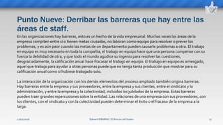 Punto Nueve: Derribar las barreras que hay entre las
áreas de staff.
Edward DEMING ⁞ El Rincón del Sueko 17
En las organizaciones hay barreras, esto es un hecho de la vida empresarial. Muchas veces las áreas de la
empresa compiten entre sí o tienen metas cruzadas, no laboran como equipo para resolver o prever los
problemas, y es aún peor cuando las metas de un departamento pueden causarle problemas a otro. El trabajo
en equipo es muy necesario en toda la compañía, el trabajo en equipo hace que una persona compense con su
fuerza la debilidad de otra, y que todo el mundo agudice su ingenio para resolver las cuestiones,
desgraciadamente, la calificación anual hace fracasar el trabajo en equipo. El trabajo en equipo es arriesgado,
aquel que trabaja para ayudar a otras personas puede que no tenga tanta producción que mostrar para su
calificación anual como si hubiese trabajado solo.
La interacción de la organización con los demás elementos del proceso ampliado también origina barreras.
Hay barreras entre la empresa y sus proveedores, entre la empresa y sus clientes, entre el sindicato y la
administración, y entre la empresa y la colectividad, incluidos los jubilados de la empresa. Estas barreras
pueden traer grandes repercusiones sobre la entidad. Las relaciones de una empresa con sus proveedores, con
los clientes, con el sindicato y con la colectividad pueden determinar el éxito o el fracaso de la empresa a la
larga.
12/02/2016
 