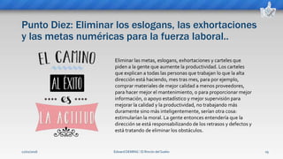 Punto Diez: Eliminar los eslogans, las exhortaciones
y las metas numéricas para la fuerza laboral..
Edward DEMING ⁞ El Rincón del Sueko 19
Eliminar las metas, eslogans, exhortaciones y carteles que
piden a la gente que aumente la productividad. Los carteles
que explican a todas las personas que trabajan lo que la alta
dirección está haciendo, mes tras mes, para por ejemplo,
comprar materiales de mejor calidad a menos proveedores,
para hacer mejor el mantenimiento, o para proporcionar mejor
información, o apoyo estadístico y mejor supervisión para
mejorar la calidad y la productividad, no trabajando más
duramente sino más inteligentemente, serían otra cosa:
estimularían la moral. La gente entonces entendería que la
dirección se está responsabilizando de los retrasos y defectos y
está tratando de eliminar los obstáculos.
12/02/2016
 