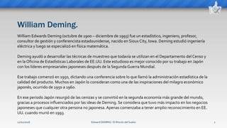 William Deming.
Edward DEMING ⁞ El Rincón del Sueko 2
William Edwards Deming (octubre de 1900 – diciembre de 1993) fue un estadístico, ingeniero, profesor,
consultor de gestión y conferencista estadounidense, nacido en Sioux City, Iowa. Deming estudió ingeniería
eléctrica y luego se especializó en física matemática.
Deming ayudó a desarrollar las técnicas de muestreo que todavía se utilizan en el Departamento del Censo y
en la Oficina de Estadísticas Laborales de EE.UU. Este estudioso es mejor conocido por su trabajo en Japón
con los líderes empresariales japoneses después de la Segunda Guerra Mundial.
Ese trabajo comenzó en 1950, dictando una conferencia sobre lo que llamó la administración estadística de la
calidad del producto. Muchos en Japón lo consideran como una de las inspiraciones del milagro económico
japonés, ocurrido de 1950 a 1960.
En ese periodo Japón resurgió de las cenizas y se convirtió en la segunda economía más grande del mundo,
gracias a procesos influenciados por las ideas de Deming. Se considera que tuvo más impacto en los negocios
japoneses que cualquier otra persona no japonesa. Apenas comenzaba a tener amplio reconocimiento en EE.
UU. cuando murió en 1993.
12/02/2016
 