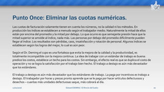Punto Once: Eliminar las cuotas numéricas.
Edward DEMING ⁞ El Rincón del Sueko 20
Las cuotas de facturación solamente tienen en cuenta los números, no la calidad ni los métodos. En
producción los índices se establecen a menudo según el trabajador medio. Naturalmente la mitad de ellos
están por encima del promedio y la mitad por debajo. Lo que ocurre es que semejante presión hace que la
mitad superior se amolde al índice, nada más. Las personas por debajo del promedio difícilmente pueden
llegar al índice. Los resultados son pérdidas, caos, insatisfacción y rotación de personal. Algunos índices se
establecen según los logros del mejor, lo cual es aún peor.
Según el Dr. Deming el cupo es una fortaleza que evita la mejora de la calidad y la productividad, es
totalmente incompatible con la mejora continua. La idea de trabajar con un estándar de trabajo es buena:
predice los costos, establece un techo para los costos. Sin embargo, el efecto real es que se duplica el costo de
operación y no se logra la satisfacción por el trabajo bien hecho. El trabajo a destajo es aún más devastador
que los estándares.
El trabajo a destajo es aún más devastador que los estándares de trabajo. La paga por incentivos es trabajo a
destajo. El trabajador por horas y piezas pronto aprende que se le paga por hacer artículos defectuosos y
desechos – cuantas más unidades defectuosas saque, más cobrará al día.
12/02/2016
 