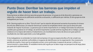 Punto Doce: Derribar las barreras que impiden el
orgullo de hacer bien un trabajo.
Edward DEMING ⁞ El Rincón del Sueko 22
Estas barreras se deben eliminar para dos grupos de personas. Un grupo es el de dirección o personas con
salario fijo. La barrera es la calificación anual de su actuación, o calificación por méritos. El otro grupo es el de
trabajadores por horas.
El Dr. Deming explica en su libro “Out of crisis” que la rotación del personal aumenta al aumentar el número
de artículos defectuosos y la rotación disminuye cuando los empleados tienen claro que la dirección está
tratando de mejorar el proceso. La persona que se siente importante en un trabajo hará todos los esfuerzos
posibles para quedarse en el trabajo. Se sentirá importante si puede sentirse orgullosa de su trabajo y puede
colaborar en la mejora del sistema. El absentismo y la movilidad de la mano de obra es en gran parte el
resultado de una mala supervisión y una mala gestión.
Si los trabajadores no entienden la misión de la empresa ni lo que se espera de ellos a fin de cumplir esa
misión, entonces se sentirán confundidos e incapaces de identificarse con la organización. Eso ocasiona la
perdida de orgullo y hace que los empleados actúen como autómatas incapaces de pensar o utilizar sus
conocimientos y capacidades. El restablecimiento del orgullo por la labor exige una perspectiva de largo plazo
por parte de la administración.
12/02/2016
 