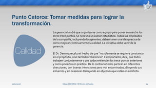 Punto Catorce: Tomar medidas para lograr la
transformación.
Edward DEMING ⁞ El Rincón del Sueko 24
La gerencia tendrá que organizarse como equipo para poner en marcha los
otros trece puntos. Se necesita un asesor estadístico.Todos los empleados
de la compañía, incluyendo los gerentes, deben tener una idea precisa de
cómo mejorar continuamente la calidad. La iniciativa debe venir de la
gerencia.
El Dr. Deming recalca el hecho de que “no solamente se requiere constancia
en el propósito, sino también coherencia”. Es importante, dice, que todos
trabajen conjuntamente y que todos entiendan los trece puntos anteriores
y como ponerlos en práctica. De lo contrario todos partirán en diferentes
direcciones, con buenas intenciones pero mal encaminados, diluyendo sus
esfuerzos y en ocasiones trabajando en objetivos que están en conflicto.
12/02/2016
 