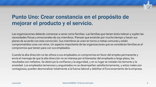 Punto Uno: Crear constancia en el propósito de
mejorar el producto y el servicio.
Edward DEMING ⁞ El Rincón del Sueko 6
Las organizaciones deberán comenzar a verse como familias. Las familias que tienen éxito toleran y suplen las
necesidades físicas y emocionales de sus miembros. Piensan que existirán por mucho tiempo y hacen sus
planes de acuerdo con esta convicción. Sus miembros se unen en torno a metas comunes y están
comprometidos unos con otros. Un aspecto importante de las organizaciones que se consideran familias es el
compromiso que tienen para con sus empleados.
Cuando la alta dirección no les ofrece a sus empleados un compromiso en favor del empleo permanente y
envía el mensaje de que la alta dirección no se interesa por el bienestar del empleado a largo plazo, los
resultados son nefastos. Se destruye la confianza y la seguridad, y en su lugar se instalan los temores y la
ansiedad. Los empleados temerosos y angustiados no se desempeñan satisfactoriamente, y estos males son
contagiosos; pueden desmoralizar totalmente a la fuerza laboral y debilitar el funcionamiento de la empresa.
12/02/2016
 