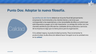 Punto Dos: Adoptar la nueva filosofía.
Edward DEMING ⁞ El Rincón del Sueko 7
La satisfacción del cliente deberá ser el punto focal del pensamiento
empresarial. Suministrarles a los clientes bienes y servicios que
correspondan a las expectativas y a las necesidades de ellos a un precio que
esté dispuestos a pagar, es lo más importante. La ventaja de contar con una
clientela satisfecha que difunde las cualidades de los productos o servicios
de la empresa es algo que no tiene precio para la organización.
Si la calidad mejora, la productividad aumenta. Para incrementar la
productividad, la alta dirección deberá hacer hincapié no en la cantidad sino
en la calidad.
12/02/2016
 