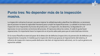 Punto tres: No depender más de la inspección
masiva.
Edward DEMING ⁞ El Rincón del Sueko 9
La inspección rutinaria al 100 por 100 para mejorar la calidad equivale a planificar los defectos y a reconocer
que el proceso no tiene la capacidad necesaria para cumplir las especificaciones. La calidad no se hace con la
inspección sino mejorando el proceso de producción. La inspección, los desechos, la degradación y el
reproceso no son acciones correctoras del proceso. El reproceso eleva los costos. A nadie le gusta hacer
reparaciones. Es importante hacer la inspección en el punto adecuado para que el coste total sea mínimo.
En la nueva filosofía es esencial pasar de la detección de defectos (inspección) a la prevención de defectos y al
mejoramiento incesante. A medida que la inspección disminuye gracias al mejoramiento del sistema, el
esfuerzo de inspección masiva puede dedicarse más bien al mejoramiento adicional, con lo cual se genera una
espiral de calidad.
12/02/2016
 