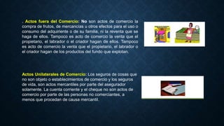 . Actos fuera del Comercio: No son actos de comercio la
compra de frutos, de mercancías u otros efectos para el uso o
consumo del adquiriente o de su familia, ni la reventa que se
haga de ellos. Tampoco es acto de comercio la venta que el
propietario, el labrador o el criador hagan de ellos. Tampoco
es acto de comercio la venta que el propietario, el labrador o
el criador hagan de los productos del fundo que explotan.
Actos Unilaterales de Comercio: Los seguros de cosas que
no son objeto o establecimientos de comercio y los seguros
de vida, son actos mercantiles por parte del asegurador
solamente. La cuenta corriente y el cheque no son actos de
comercio por parte de las personas no comerciantes, a
menos que procedan de causa mercantil.
 