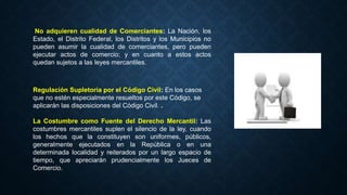 No adquieren cualidad de Comerciantes: La Nación, los
Estado, el Distrito Federal, los Distritos y los Municipios no
pueden asumir la cualidad de comerciantes, pero pueden
ejecutar actos de comercio; y en cuanto a estos actos
quedan sujetos a las leyes mercantiles.
Regulación Supletoria por el Código Civil: En los casos
que no estén especialmente resueltos por este Código, se
aplicarán las disposiciones del Código Civil. .
La Costumbre como Fuente del Derecho Mercantil: Las
costumbres mercantiles suplen el silencio de la ley, cuando
los hechos que la constituyen son uniformes, públicos,
generalmente ejecutados en la República o en una
determinada localidad y reiterados por un largo espacio de
tiempo, que apreciarán prudencialmente los Jueces de
Comercio.
 