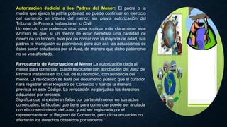 Autorización Judicial a los Padres del Menor: El padre o la
madre que ejerce la patria potestad no puede continuar en ejercicio
del comercio en interés del menor, sin previa autorización del
Tribunal de Primera Instancia en lo Civil.
Un ejemplo que podemos citar para explicar más claramente este
Artículo es que, si un menor de edad heredara una cantidad de
dinero de un tercero, éste por no contar con la mayoría de edad, sus
padres le manejarán su patrimonio; pero aún así, las actuaciones de
éstos serán estudiadas por el Juez, de manera que dicho patrimonio
no se vea afectado.
Revocatoria de Autorización al Menor La autorización dada al
menor para comerciar, puede revocarse con aprobación del Juez de
Primera Instancia en lo Civil, de su domicilio, con audiencia del
menor. La revocación se hará por documento público que el curador
hará registrar en el Registro de Comercio y fijar de la manera
prevista en este Código. La revocación no perjudica los derechos
adquiridos por terceros.
Significa que si existieran fallas por parte del menor en sus actos
comerciales, la facultad que tiene para comerciar puede ser anulada
con el consentimiento del Juez, y así ser registrada por el
representante en el Registro de Comercio, pero dicha anulación no
afectarán los derechos obtenidos por terceros.
 