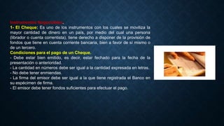 Instrumentos Negociables.
1- El Cheque: Es uno de los instrumentos con los cuales se moviliza la
mayor cantidad de dinero en un país, por medio del cual una persona
(librador o cuenta correntista), tiene derecho a disponer de la provisión de
fondos que tiene en cuenta corriente bancaria, bien a favor de sí mismo o
de un tercero.
Condiciones para el pago de un Cheque.
- Debe estar bien emitido, es decir, estar fechado para la fecha de la
presentación o anterioridad.
- La cantidad en números debe ser igual a la cantidad expresada en letras.
- No debe tener enmiendas.
- La firma del emisor debe ser igual a la que tiene registrada el Banco en
su espécimen de firma.
- El emisor debe tener fondos suficientes para efectuar el pago.
 