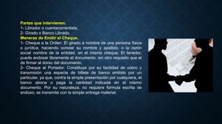 Partes que intervienen.
1- Librador o cuentacorrentista.
2- Girado o Banco Librado.
Maneras de Emitir el Cheque.
1- Cheque a la Orden: El girado a nombre de una persona física
o jurídica, haciendo constar su nombre y apellido, o la razón
social nombre de la entidad, en el mismo cheque. El tenedor,
puede endosar libremente el documento, sin otro requisito que el
de firmar al dorso del documento.
2- Cheque al Portador: Constituye por su facilidad de cobro y
transmisión una especie de billete de banco emitido por un
particular, ya que, contra la simple presentación por cualquiera, el
banco abona o paga la cantidad indicada en el mismo
documento. Por su naturaleza, no requiere fórmula escrita de
endoso; se transmite con la simple entrega material.
 