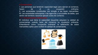 4 Comerciante
I. Las personas que teniendo capacidad legal para ejercer el comercio,
hacen de él su ocupación ordinaria;
II. Las sociedades constituidas con arreglo a las leyes mercantiles;
III. Las sociedades extranjeras o las agencias y sucursales de éstas, que
dentro del territorio nacional ejerzan actos de comercio.
1.4.1 Comerciantes Individuales
El individuo que tiene la capacidad requerida adquiere la calidad de
comerciantes cuando hace del comercio su ocupación ordinaria.
Entendiendo como “ocupación ordinaria” la reiteración de actos
mercantiles aptos para conferir la calidad de comerciante.
 