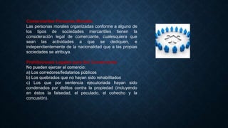 Comerciantes Personas Morales
Las personas morales organizadas conforme a alguno de
los tipos de sociedades mercantiles tienen la
consideración legal de comerciante, cualesquiera que
sean las actividades a que se dediquen, e
independientemente de la nacionalidad que a las propias
sociedades se atribuya.
Prohibiciones Legales para Ser Comerciante
No pueden ejercer el comercio:
a) Los corredores/fedatarios públicos
b) Los quebrados que no hayan sido rehabilitados
c) Los que por sentencia ejecutoriada hayan sido
condenados por delitos contra la propiedad (incluyendo
en éstos la falsedad, el peculado, el cohecho y la
concusión).
 