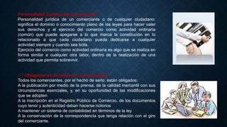 Personalidad Jurídica del Comerciante
Personalidad jurídica de un comerciante o de cualquier ciudadano:
significa el dominio o conocimiento pleno de las leyes para hacer valer
sus derechos y el ejercicio del comercio como actividad ordinaria
(común) que puede apegarse a lo que marca la constitución en lo
relacionado a que cada ciudadano puede dedicarse a cualquier
actividad siempre y cuando sea licita.
Ejercicio del comercio como actividad ordinaria es algo que se realiza en
forma similar a cualquier otra labor, dentro de la realización de una
actividad que permita sobrevivir.
1.7 Obligaciones de todos los Comerciantes:
Todos los comerciantes, por el hecho de serlo, están obligados:
A la publicación por medio de la prensa, de la calidad mercantil con sus
circunstancias esenciales, y, en su oportunidad de las modificaciones
que se adopten
A la inscripción en el Registro Público de Comercio, de los documentos
cuyo tenor y autenticidad deban hacerse notorios
A mantener un sistema de contabilidad en términos de la ley
A la conservación de la correspondencia que tenga relación con el giro
del comerciante.
 