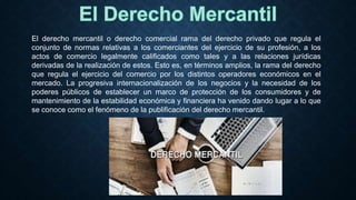El derecho mercantil o derecho comercial rama del derecho privado que regula el
conjunto de normas relativas a los comerciantes del ejercicio de su profesión, a los
actos de comercio legalmente calificados como tales y a las relaciones jurídicas
derivadas de la realización de estos. Esto es, en términos amplios, la rama del derecho
que regula el ejercicio del comercio por los distintos operadores económicos en el
mercado. La progresiva internacionalización de los negocios y la necesidad de los
poderes públicos de establecer un marco de protección de los consumidores y de
mantenimiento de la estabilidad económica y financiera ha venido dando lugar a lo que
se conoce como el fenómeno de la publificación del derecho mercantil.
 