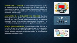 SOPORTE EN LA GESTIÓN El franquiciador proporciona ayuda,
no solo inicialmente, sino también durante el transcurso de la
relación de franquicia. Esto permitirá al franquiciado disfrutar de
la experiencia del franquiciador para solucionar cuantas dudas o
problemas puedan surgir.
ÁDAPTACIÓN EN L EVOLUCIÓN DEL NEGOCIO Cambios
tecnológicos, moda, gustos, etc., van a afectar inevitablemente al
negocio. Una franquicia bien planeada va a permitir no quedarse
desfasado porque el franquiciador irá adaptando el concepto y al
mismo tiempo proporcionando nuevas oportunidades de negocio
MENOR INVERSIÓN INICIAL Normalmente supone efectuar la
inversión de una forma más efectiva, puesto que el franquiciador
ya habrá previamente eliminado todos los gastos superfluos.
Incluso teniendo que pagar el canon de entrada, el monto total de
la inversión suele ser menor.
 