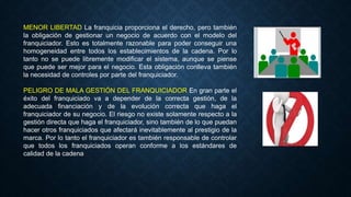 MENOR LIBERTAD La franquicia proporciona el derecho, pero también
la obligación de gestionar un negocio de acuerdo con el modelo del
franquiciador. Esto es totalmente razonable para poder conseguir una
homogeneidad entre todos los establecimientos de la cadena. Por lo
tanto no se puede libremente modificar el sistema, aunque se piense
que puede ser mejor para el negocio. Esta obligación conlleva también
la necesidad de controles por parte del franquiciador.
PELIGRO DE MALA GESTIÓN DEL FRANQUICIADOR En gran parte el
éxito del franquiciado va a depender de la correcta gestión, de la
adecuada financiación y de la evolución correcta que haga el
franquiciador de su negocio. El riesgo no existe solamente respecto a la
gestión directa que haga el franquiciador, sino también de lo que puedan
hacer otros franquiciados que afectará inevitablemente al prestigio de la
marca. Por lo tanto el franquiciador es también responsable de controlar
que todos los franquiciados operan conforme a los estándares de
calidad de la cadena
 