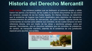 Edad Antigua: Los primeros pueblos que se dedicaron al comercio amplio y sólido
fueron los asirios y los fenicios, de los cuales no se tienen documentos de sus actos
de comercio, excepto de las lex rhodia dejactu. En Atenas (Grecia), se determinó
que la existencia de lugares que fueron destinados para depósitos de mercancía,
establecimientos de pérdidas de mercancías, así como también lugares donde los
comerciantes se reunían para celebrar sus contratos, de los cuales tampoco se tiene
referencia directa, sino por medio de las obras y escritores griegos, como por
ejemplo: Demóstenes, que en discursos señalaba que los contratos de préstamos,
de cambio, de transporte marítimo, además de la existencia de una jurisdicción
especial para asuntos mercantiles.
 