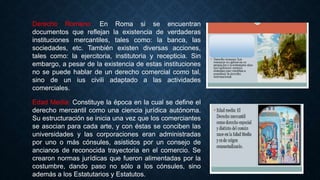 Derecho Romano: En Roma si se encuentran
documentos que reflejan la existencia de verdaderas
instituciones mercantiles, tales como: la banca, las
sociedades, etc. También existen diversas acciones,
tales como: la ejercitoria, institutoria y recepticia. Sin
embargo, a pesar de la existencia de estas instituciones
no se puede hablar de un derecho comercial como tal,
sino de un ius civili adaptado a las actividades
comerciales.
Edad Media: Constituye la época en la cual se define el
derecho mercantil como una ciencia jurídica autónoma.
Su estructuración se inicia una vez que los comerciantes
se asocian para cada arte, y con éstas se conciben las
universidades y las corporaciones eran administradas
por uno o más cónsules, asistidos por un consejo de
ancianos de reconocida trayectoria en el comercio. Se
crearon normas jurídicas que fueron alimentadas por la
costumbre, dando paso no sólo a los cónsules, sino
además a los Estatutarios y Estatutos.
 